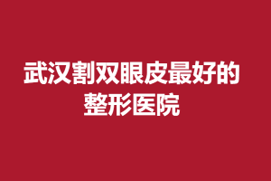 武汉割双眼皮最好的整形医院？这有十家医院供你参考