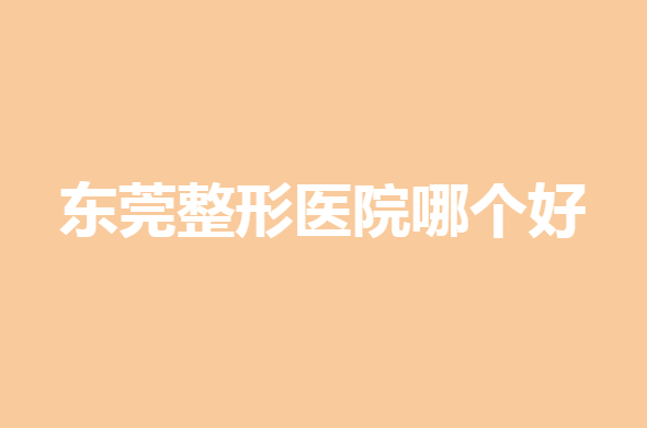 2022东莞整形医院哪个好？排名前十，实力雄鹿角逐！