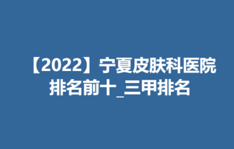 【2022】宁夏皮肤科医院排名前十_三甲排名榜单来袭！附价格表一览