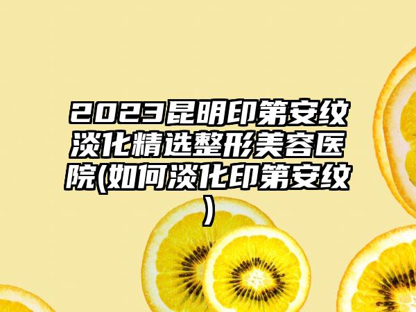 2023昆明印第安纹淡化精选整形美容医院(如何淡化印第安纹)