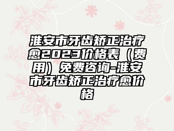 淮安市牙齿矫正治疗愈2023价格表（费用）免费咨询-淮安市牙齿矫正治疗愈价格