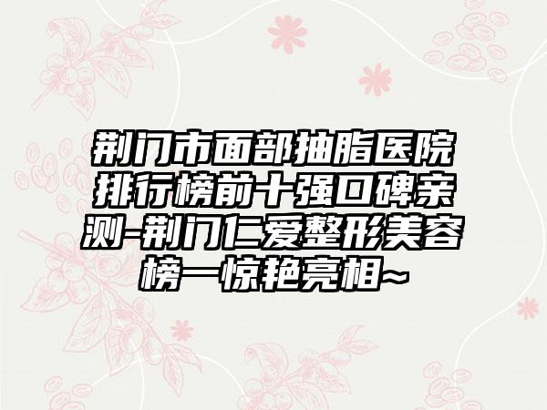 荆门市面部抽脂医院排行榜前十强口碑亲测-荆门仁爱整形美容榜一惊艳亮相~