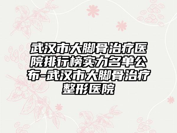 武汉市大脚骨治疗医院排行榜实力名单公布-武汉市大脚骨治疗整形医院