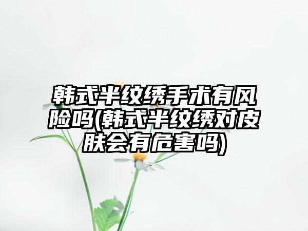 韩式半纹绣手术有风险吗(韩式半纹绣对皮肤会有危害吗)