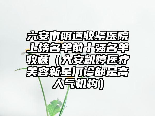 六安市阴道收紧医院上榜名单前十强名单收藏（六安凯婷医疗美容新星门诊部是高人气机构）