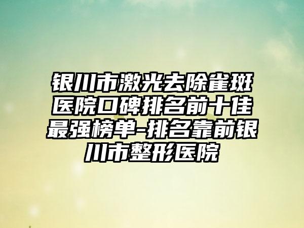 银川市激光去除雀斑医院口碑排名前十佳最强榜单-排名靠前银川市整形医院