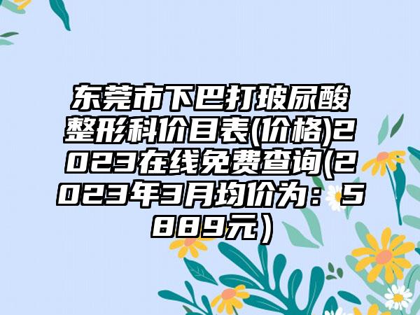 东莞市下巴打玻尿酸整形科价目表(价格)2023在线免费查询(2023年3月均价为：5889元）