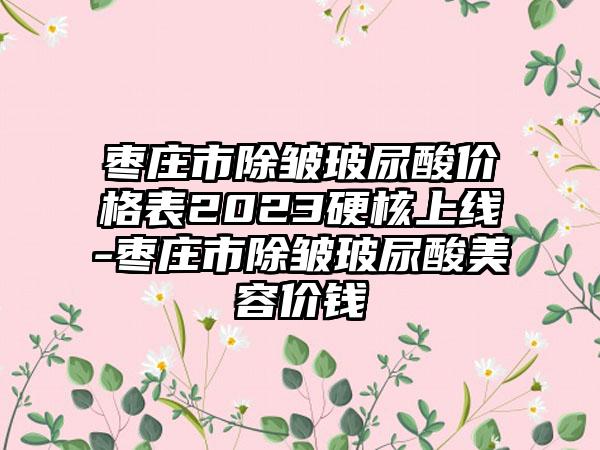 枣庄市除皱玻尿酸价格表2023硬核上线-枣庄市除皱玻尿酸美容价钱