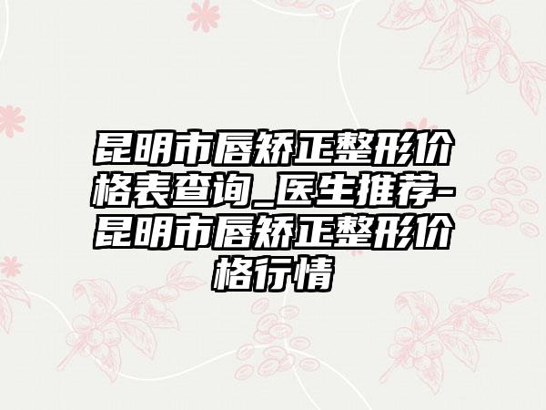 昆明市唇矫正整形价格表查询_医生推荐-昆明市唇矫正整形价格行情