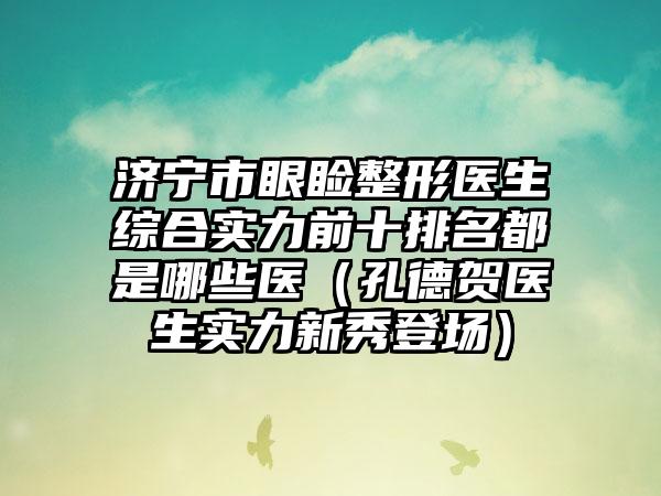 济宁市眼睑整形医生综合实力前十排名都是哪些医（孔德贺医生实力新秀登场）