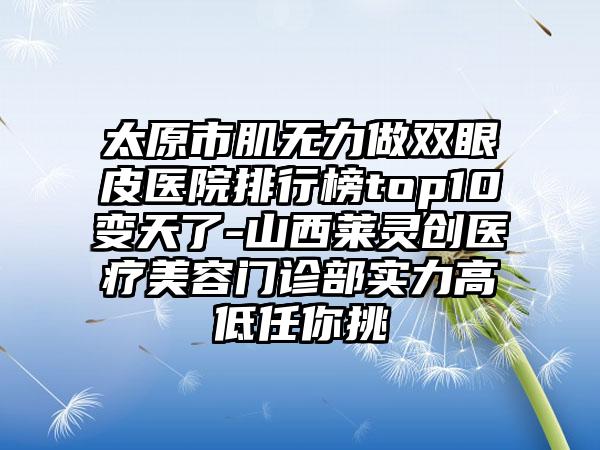 太原市肌无力做双眼皮医院排行榜top10变天了-山西莱灵创医疗美容门诊部实力高低任你挑