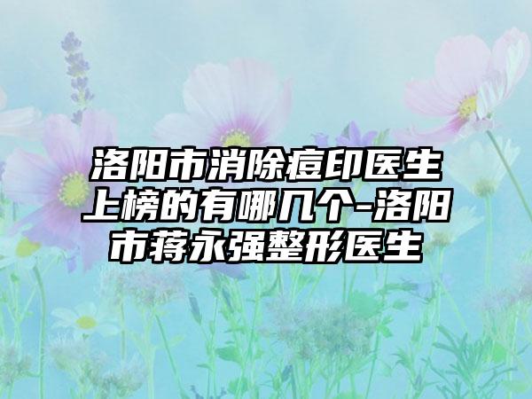 洛阳市消除痘印医生上榜的有哪几个-洛阳市蒋永强整形医生