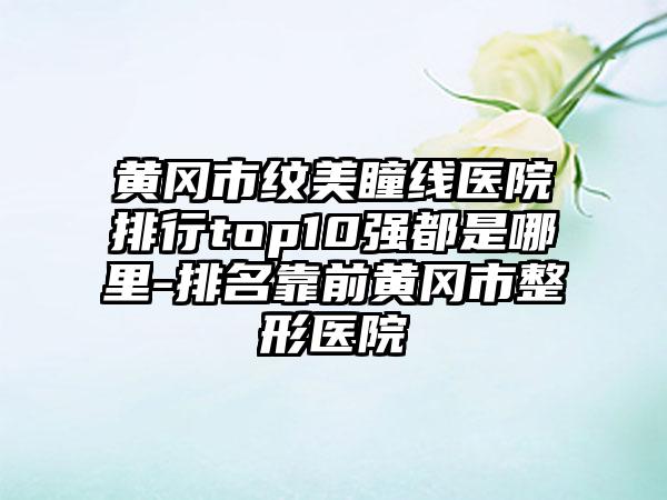 黄冈市纹美瞳线医院排行top10强都是哪里-排名靠前黄冈市整形医院