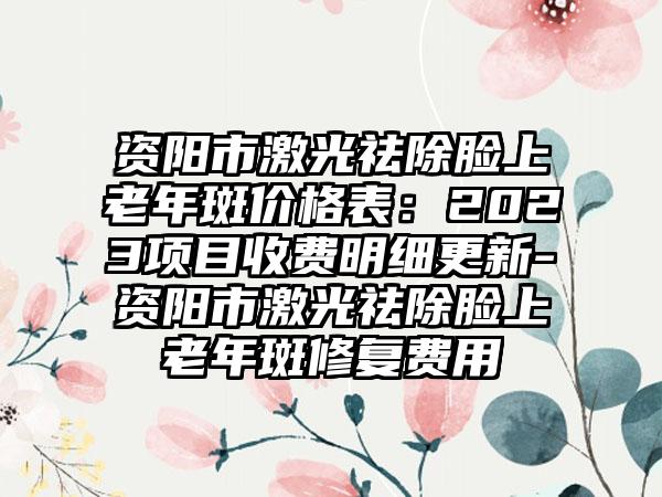 资阳市激光祛除脸上老年斑价格表：2023项目收费明细更新-资阳市激光祛除脸上老年斑修复费用