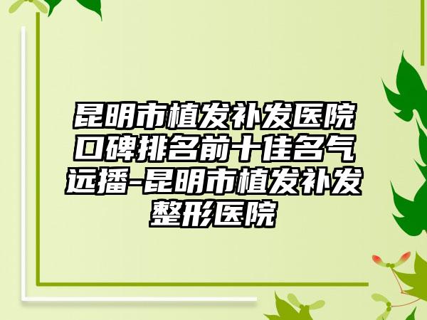 昆明市植发补发医院口碑排名前十佳名气远播-昆明市植发补发整形医院