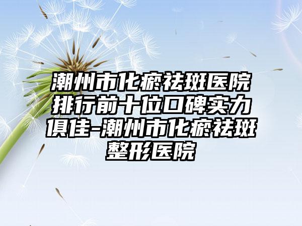 潮州市化瘀祛斑医院排行前十位口碑实力俱佳-潮州市化瘀祛斑整形医院