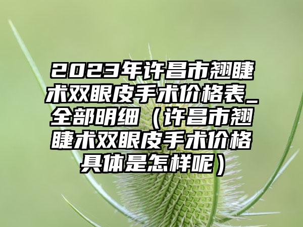 2023年许昌市翘睫术双眼皮手术价格表_全部明细（许昌市翘睫术双眼皮手术价格具体是怎样呢）