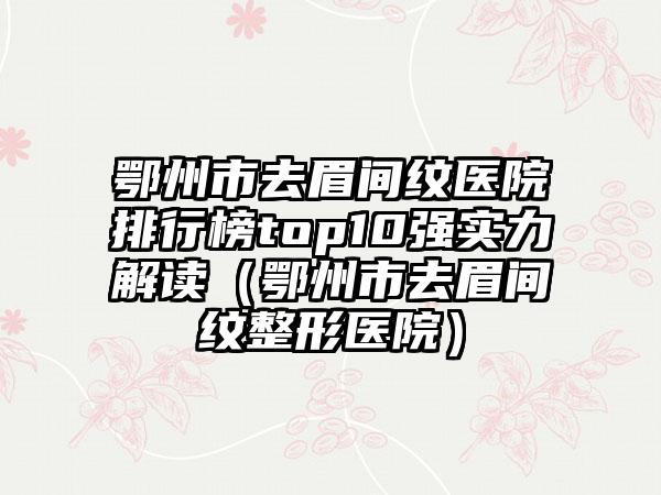 鄂州市去眉间纹医院排行榜top10强实力解读（鄂州市去眉间纹整形医院）