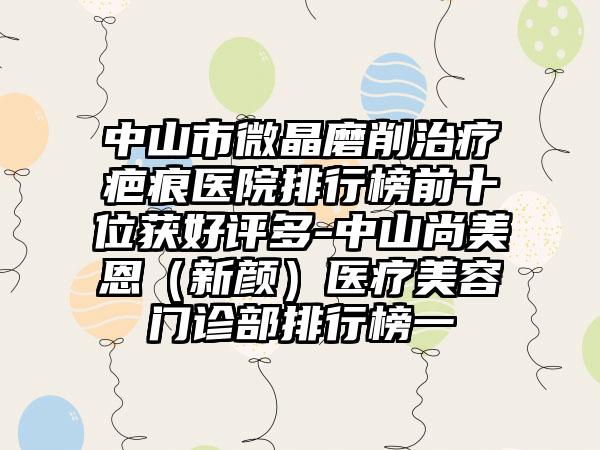 中山市微晶磨削治疗疤痕医院排行榜前十位获好评多-中山尚美恩（新颜）医疗美容门诊部排行榜一