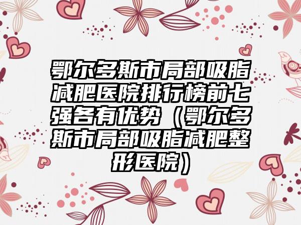 鄂尔多斯市局部吸脂减肥医院排行榜前七强各有优势（鄂尔多斯市局部吸脂减肥整形医院）