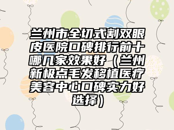 兰州市全切式割双眼皮医院口碑排行前十哪几家效果好（兰州新极点毛发移植医疗美容中心口碑实力好选择）