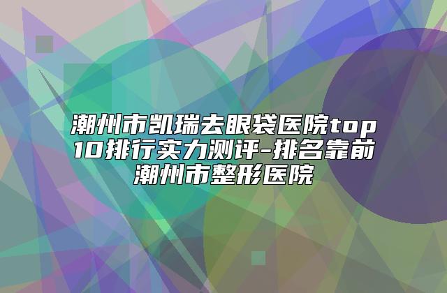 潮州市凯瑞去眼袋医院top10排行实力测评-排名靠前潮州市整形医院