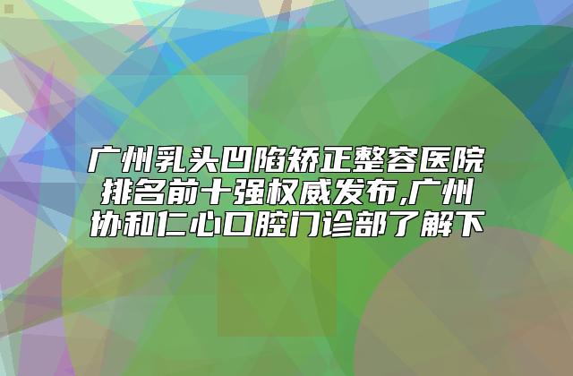 广州乳头凹陷矫正整容医院排名前十强权威发布,广州协和仁心口腔门诊部了解下