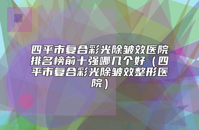 四平市复合彩光除皱效医院排名榜前十强哪几个好（四平市复合彩光除皱效整形医院）