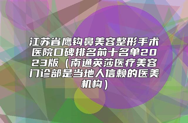 江苏省鹰钩鼻美容整形手术医院口碑排名前十名单2023版（南通英莎医疗美容门诊部是当地人信赖的医美机构）