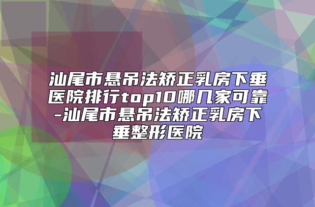 汕尾市悬吊法矫正乳房下垂医院排行top10哪几家可靠-汕尾市悬吊法矫正乳房下垂整形医院