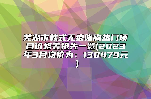 芜湖市韩式无痕隆胸热门项目价格表抢先一览(2023年3月均价为：130479元）