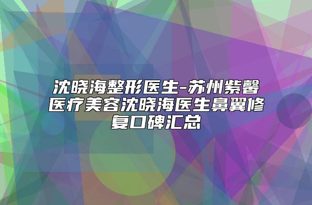 沈晓海整形医生-苏州紫馨医疗美容沈晓海医生鼻翼修复口碑汇总