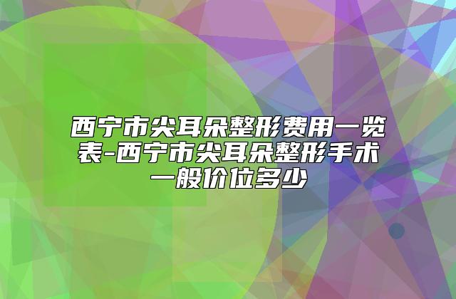 西宁市尖耳朵整形费用一览表-西宁市尖耳朵整形手术一般价位多少