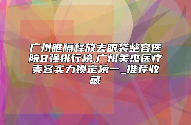 广州眶隔释放去眼袋整容医院8强排行榜,广州美杰医疗美容实力锁定榜一_推荐收藏