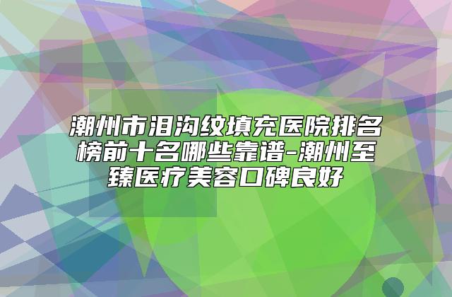 潮州市泪沟纹填充医院排名榜前十名哪些靠谱-潮州至臻医疗美容口碑良好