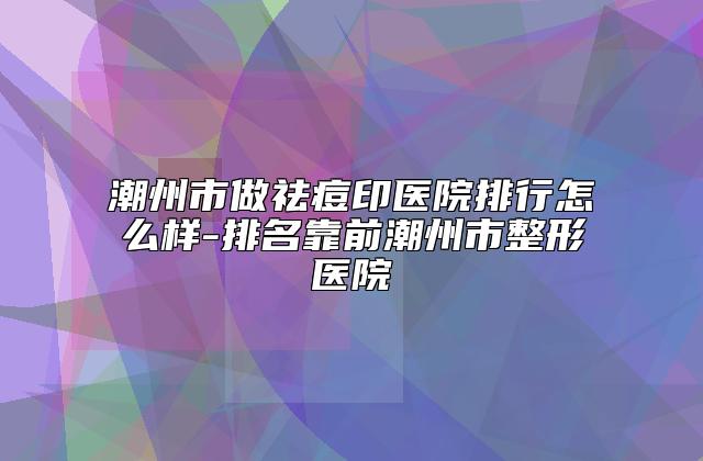 潮州市做祛痘印医院排行怎么样-排名靠前潮州市整形医院