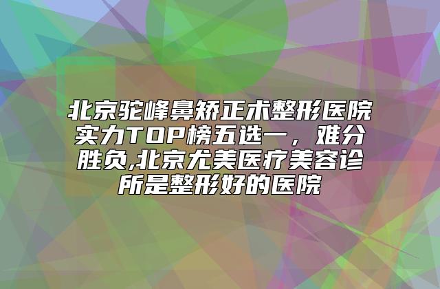 北京驼峰鼻矫正术整形医院实力TOP榜五选一，难分胜负,北京尤美医疗美容诊所是整形好的医院