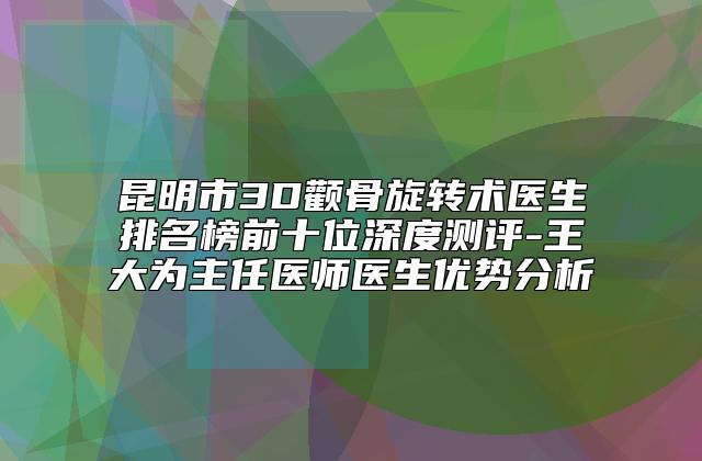 昆明市3D颧骨旋转术医生排名榜前十位深度测评-王大为主任医师医生优势分析