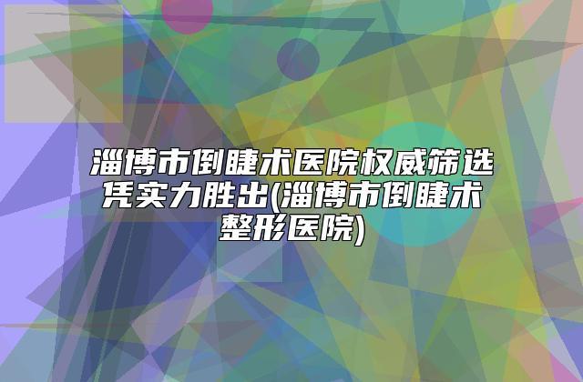 淄博市倒睫术医院权威筛选凭实力胜出(淄博市倒睫术整形医院)