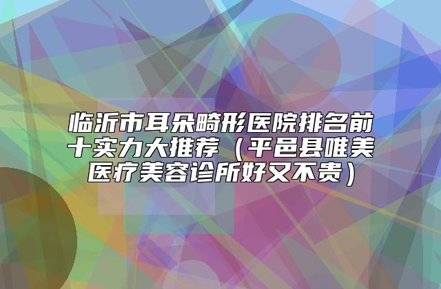 临沂市耳朵畸形医院排名前十实力大推荐（平邑县唯美医疗美容诊所好又不贵）