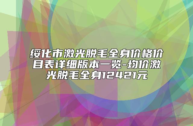 绥化市激光脱毛全身价格价目表详细版本一览-均价激光脱毛全身12421元