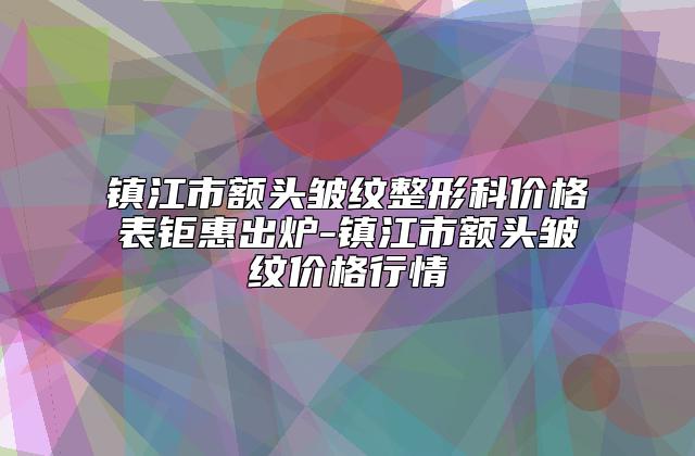 镇江市额头皱纹整形科价格表钜惠出炉-镇江市额头皱纹价格行情