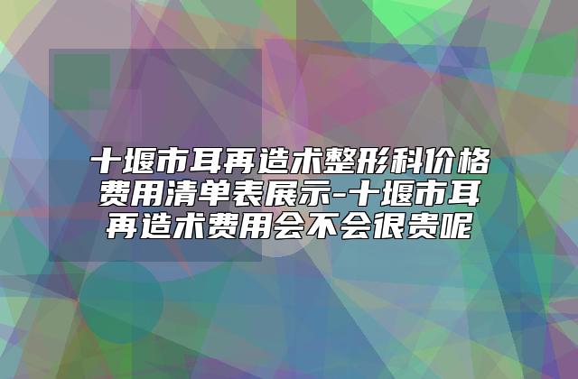 十堰市耳再造术整形科价格费用清单表展示-十堰市耳再造术费用会不会很贵呢