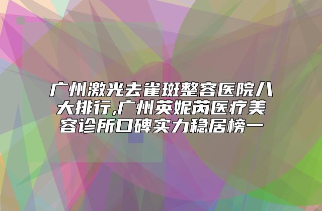 广州激光去雀斑整容医院八大排行,广州英妮芮医疗美容诊所口碑实力稳居榜一