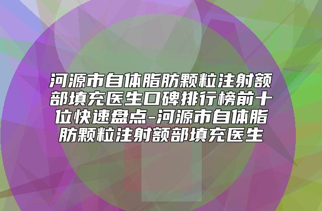 河源市自体脂肪颗粒注射额部填充医生口碑排行榜前十位快速盘点-河源市自体脂肪颗粒注射额部填充医生