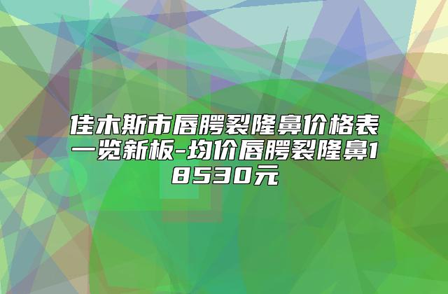 佳木斯市唇腭裂隆鼻价格表一览新板-均价唇腭裂隆鼻18530元