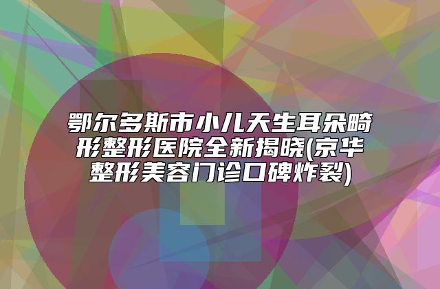 鄂尔多斯市小儿天生耳朵畸形整形医院全新揭晓(京华整形美容门诊口碑炸裂)