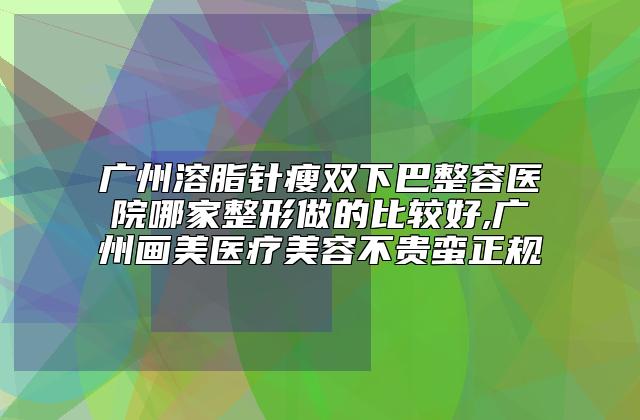 广州溶脂针瘦双下巴整容医院哪家整形做的比较好,广州画美医疗美容不贵蛮正规