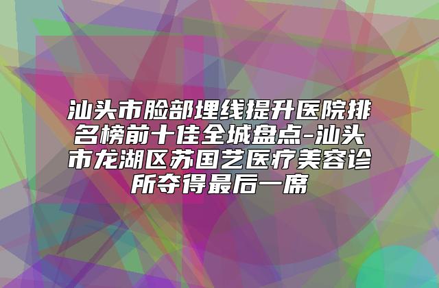 汕头市脸部埋线提升医院排名榜前十佳全城盘点-汕头市龙湖区苏国艺医疗美容诊所夺得最后一席