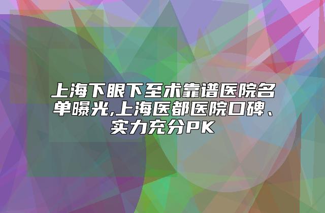 上海下眼下至术靠谱医院名单曝光,上海医都医院口碑、实力充分PK